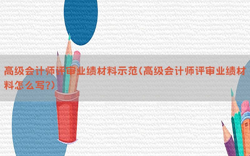 高级会计师评审业绩材料示范（高级会计师评审业绩材料怎么写?）