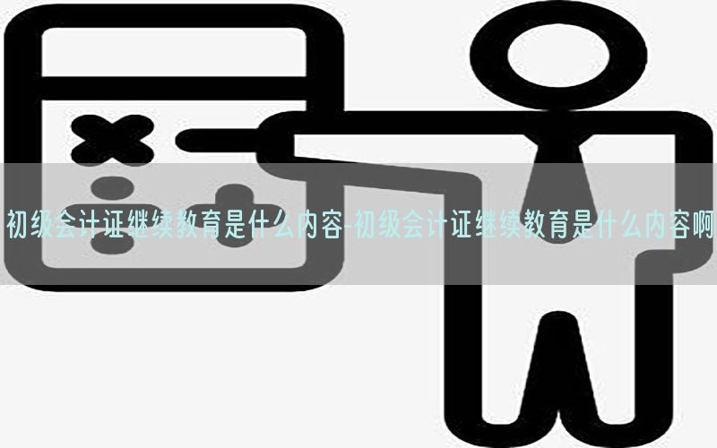 初级会计证继续教育是什么内容-初级会计证继续教育是什么内容啊