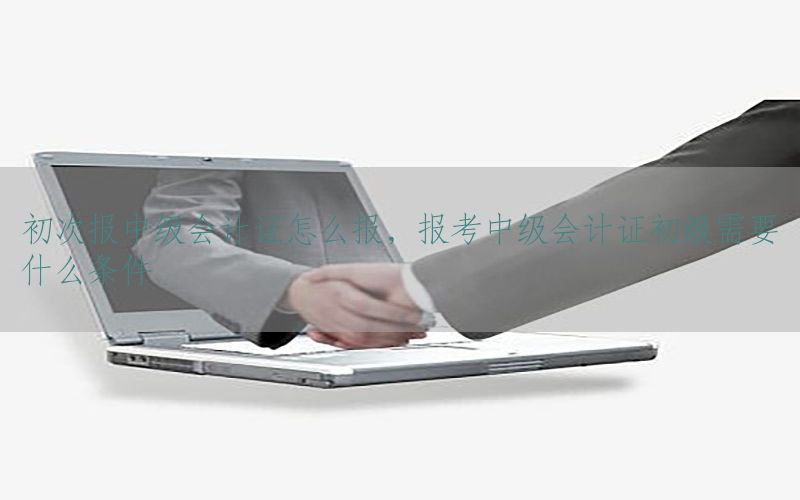 初次报中级会计证怎么报，报考中级会计证初级需要什么条件