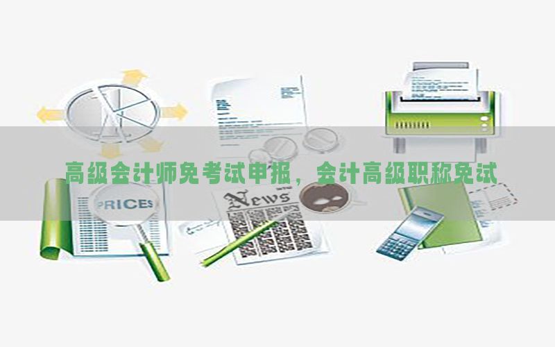 高级会计师免考试申报，会计高级职称免试