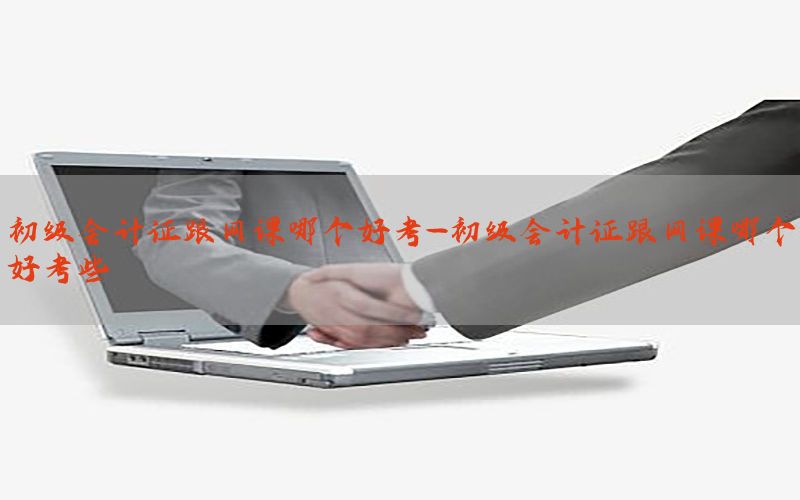 初级会计证跟网课哪个好考-初级会计证跟网课哪个好考些