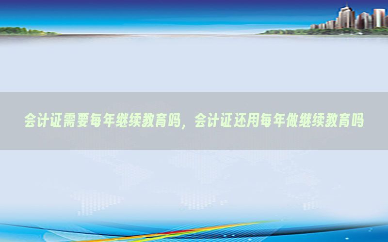 会计证需要每年继续教育吗，会计证还用每年做继续教育吗