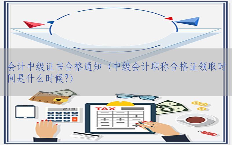 会计中级证书合格通知（中级会计职称合格证领取时间是什么时候?）