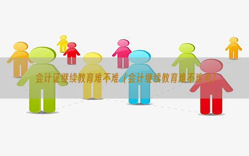 会计证继续教育难不难（会计继续教育难不难考）