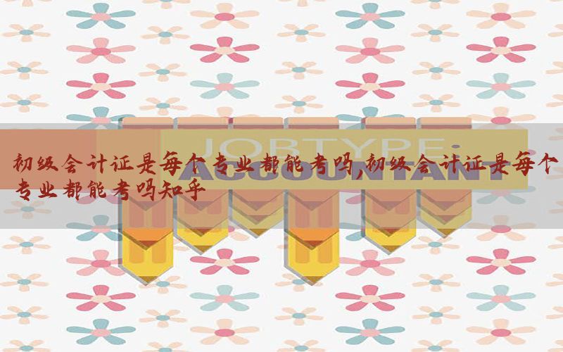 初级会计证是每个专业都能考吗，初级会计证是每个专业都能考吗知乎