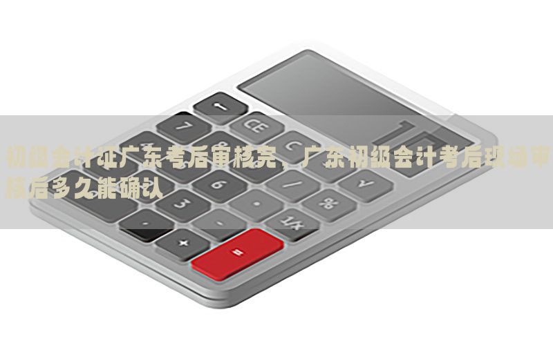 初级会计证广东考后审核完，广东初级会计考后现场审核后多久能确认
