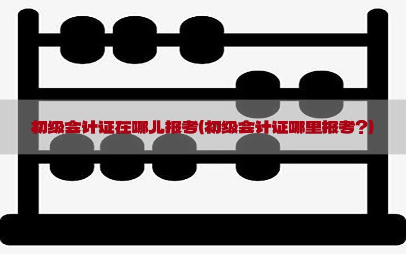 初级会计证在哪儿报考（初级会计证哪里报考?）