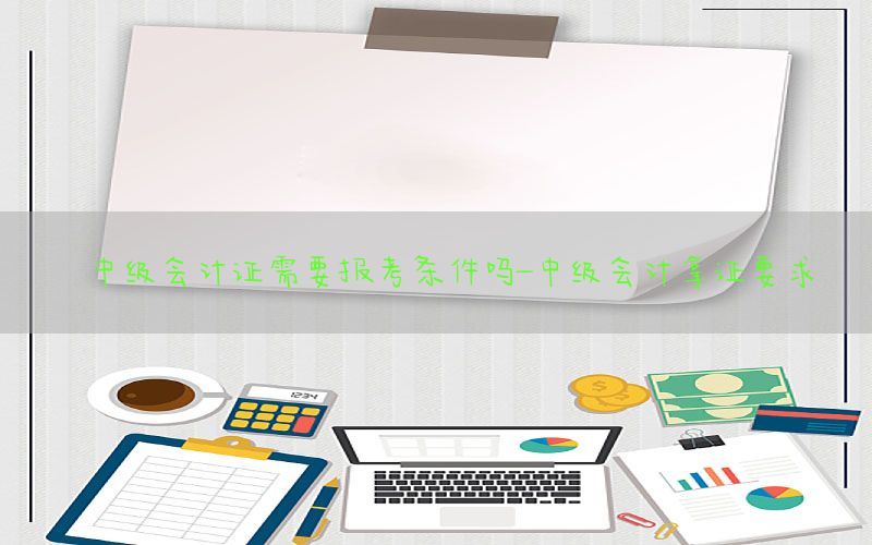 中级会计证需要报考条件吗-中级会计拿证要求