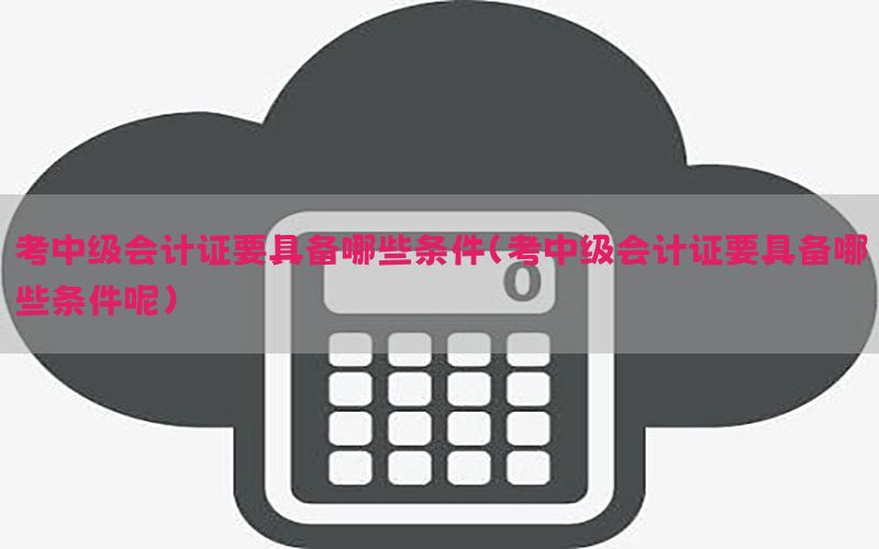 考中级会计证要具备哪些条件（考中级会计证要具备哪些条件呢）