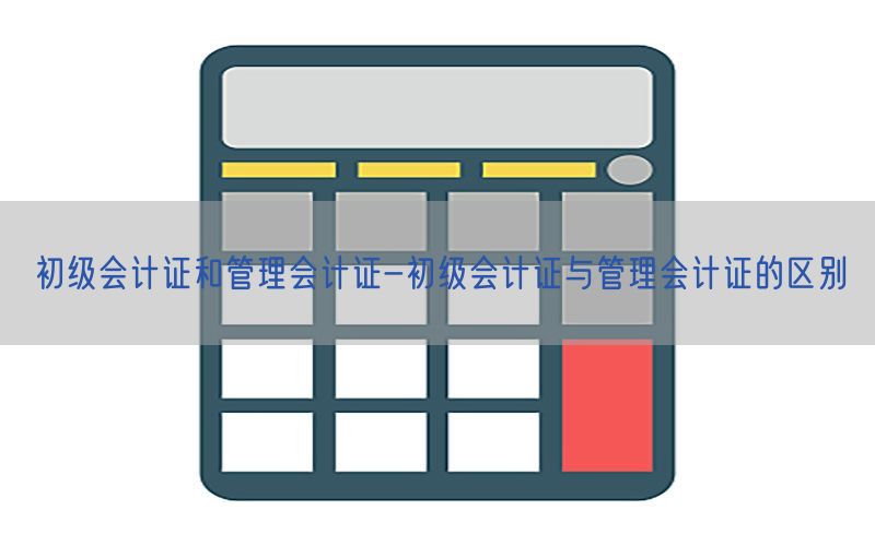 初级会计证和管理会计证-初级会计证与管理会计证的区别