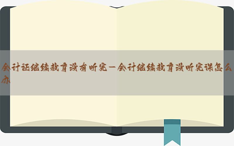 会计证继续教育没有听完-会计继续教育没听完课怎么办