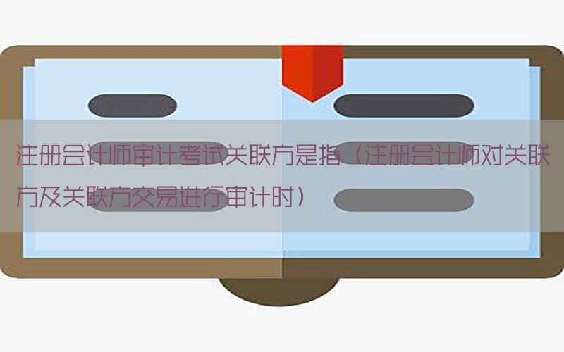 注册会计师审计考试关联方是指（注册会计师对关联方及关联方交易进行审计时）