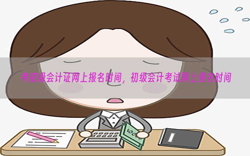 考初级会计证网上报名时间，初级会计考试网上报名时间