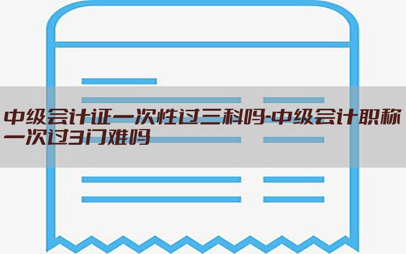 中级会计证一次性过三科吗-中级会计职称一次过3门难吗