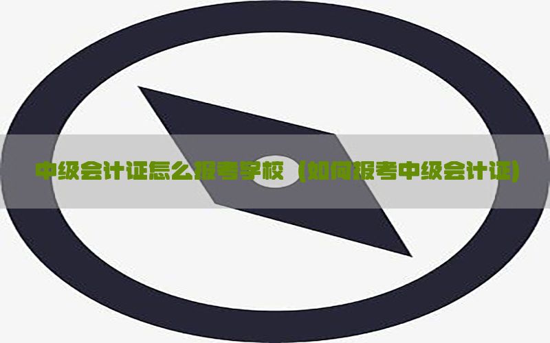 中级会计证怎么报考学校（如何报考中级会计证）
