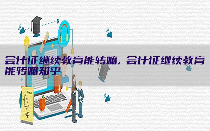 会计证继续教育能转嘛，会计证继续教育能转嘛知乎
