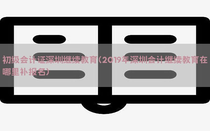 初级会计证深圳继续教育（2019年深圳会计继续教育在哪里补报名）