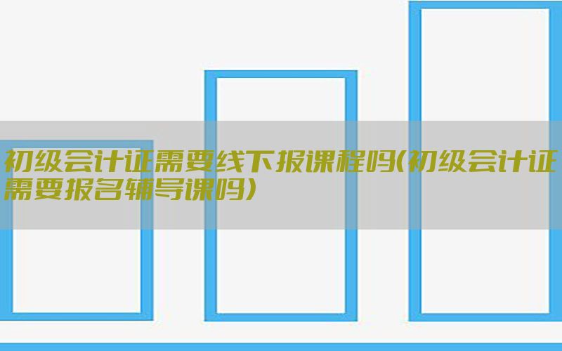 初级会计证需要线下报课程吗（初级会计证需要报名辅导课吗）