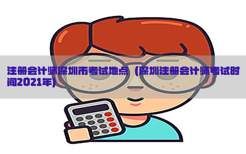 注册会计师深圳市考试地点（深圳注册会计师考试时间2021年）