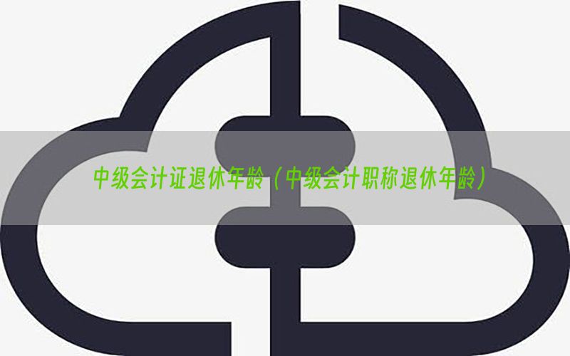 中级会计证退休年龄（中级会计职称退休年龄）