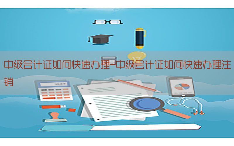 中级会计证如何快速办理-中级会计证如何快速办理注销
