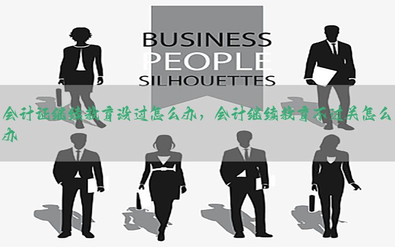会计证继续教育没过怎么办，会计继续教育不过关怎么办