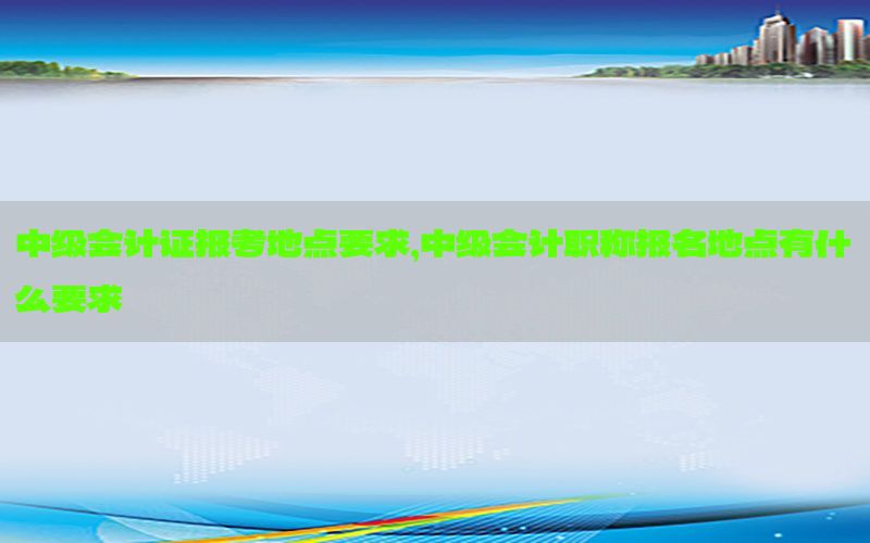 中级会计证报考地点要求，中级会计职称报名地点有什么要求