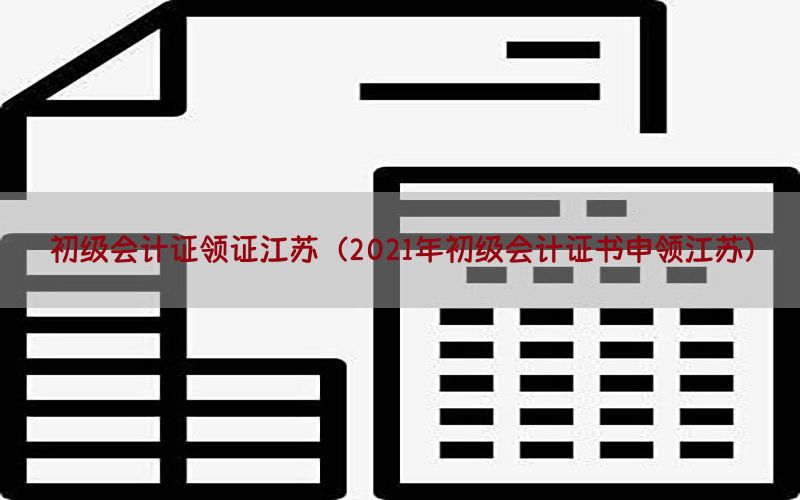 初级会计证领证江苏（2021年初级会计证书申领江苏）