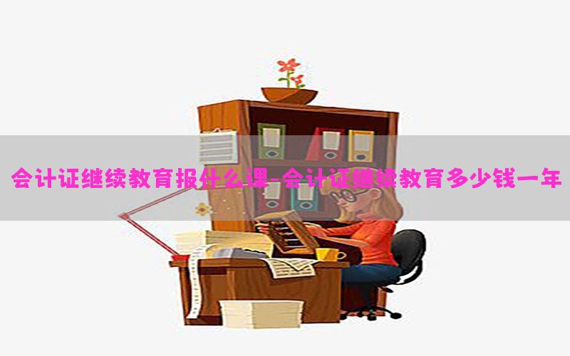 会计证继续教育报什么课-会计证继续教育多少钱一年