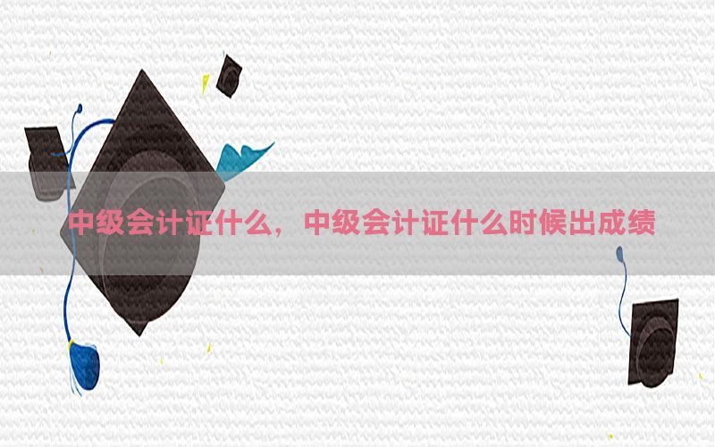 中级会计证什么，中级会计证什么时候出成绩