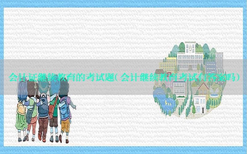 会计证继续教育的考试题（会计继续教育考试有答案吗）