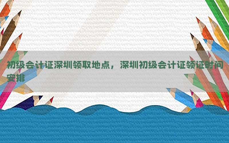 初级会计证深圳领取地点，深圳初级会计证领证时间安排