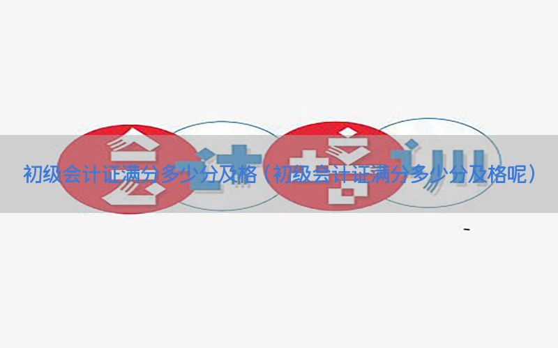 初级会计证满分多少分及格（初级会计证满分多少分及格呢）