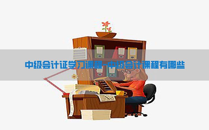中级会计证学习课程-中级会计课程有哪些