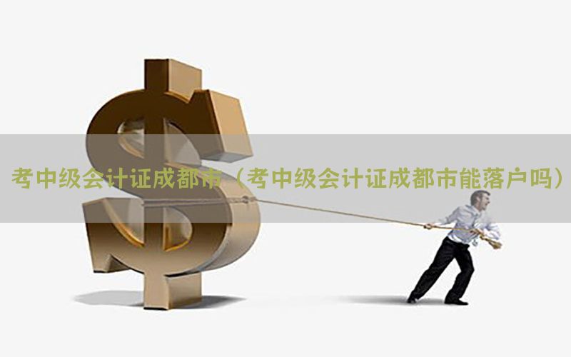 考中级会计证成都市（考中级会计证成都市能落户吗）