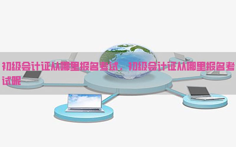 初级会计证从哪里报名考试，初级会计证从哪里报名考试呢