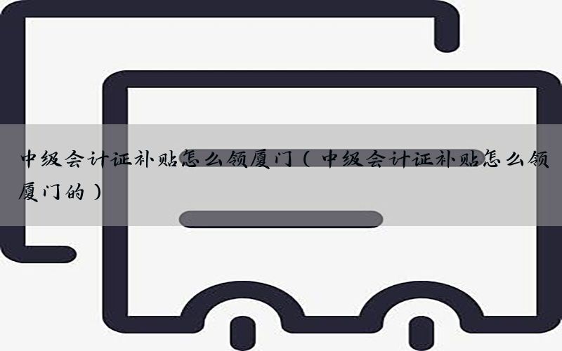 中级会计证补贴怎么领厦门（中级会计证补贴怎么领厦门的）