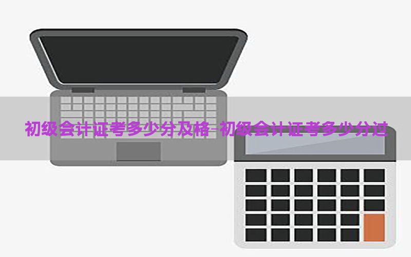 初级会计证考多少分及格-初级会计证考多少分过