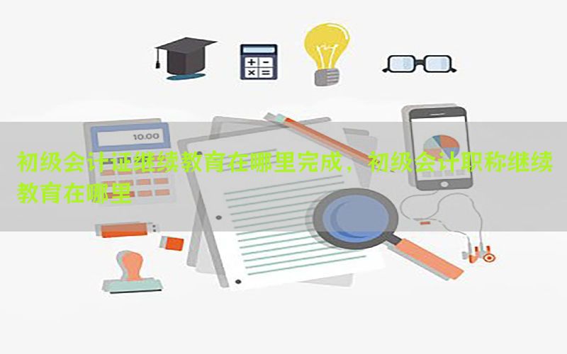 初级会计证继续教育在哪里完成，初级会计职称继续教育在哪里