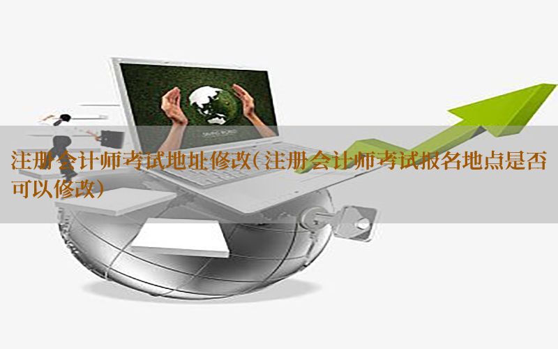 注册会计师考试地址修改（注册会计师考试报名地点是否可以修改）
