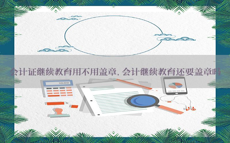 会计证继续教育用不用盖章，会计继续教育还要盖章吗