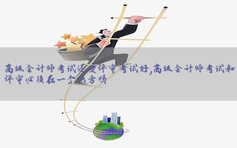 高级会计师考试还是评审考试好，高级会计师考试和评审必须在一个地方吗