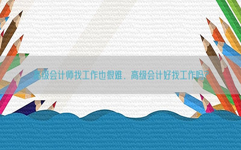 高级会计师找工作也很难，高级会计好找工作吗?