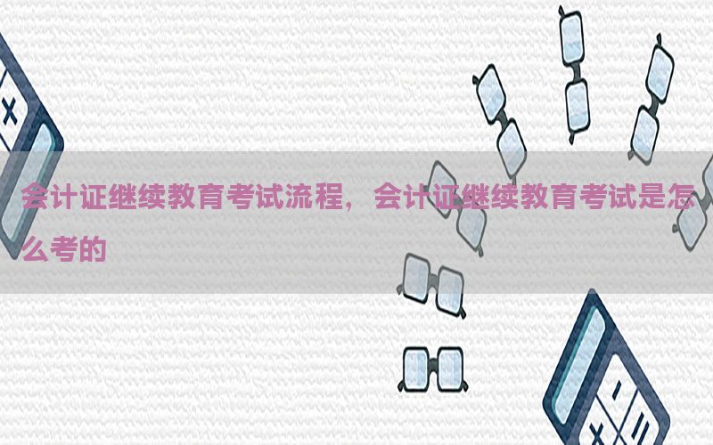 会计证继续教育考试流程，会计证继续教育考试是怎么考的