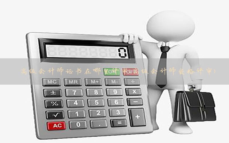 高级会计师证书在哪里评审（高级会计师资格评审）