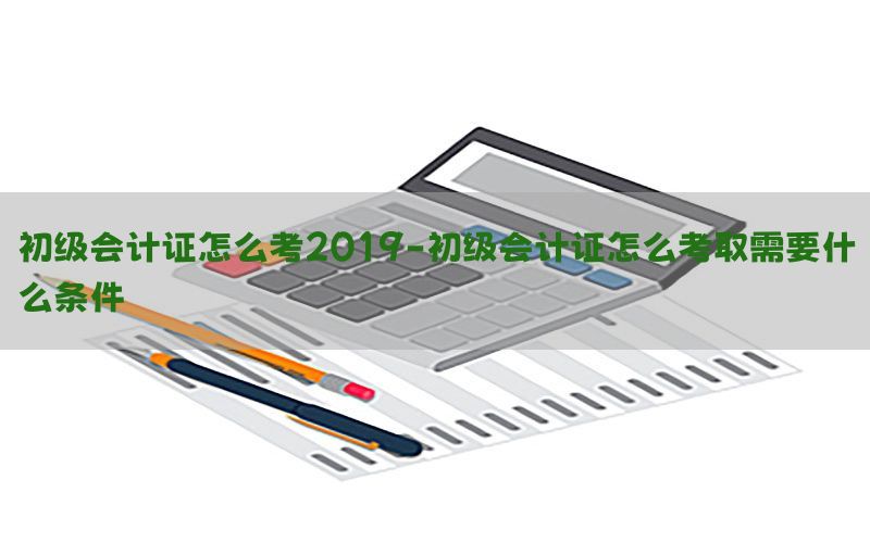 初级会计证怎么考2019-初级会计证怎么考取需要什么条件