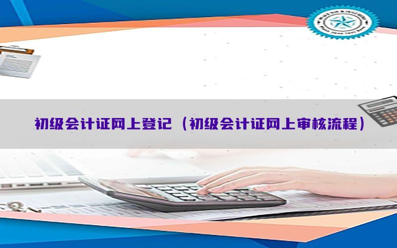 初级会计证网上登记（初级会计证网上审核流程）