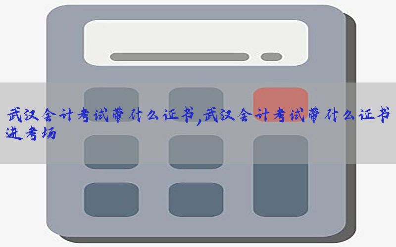 武汉会计考试带什么证书，武汉会计考试带什么证书进考场
