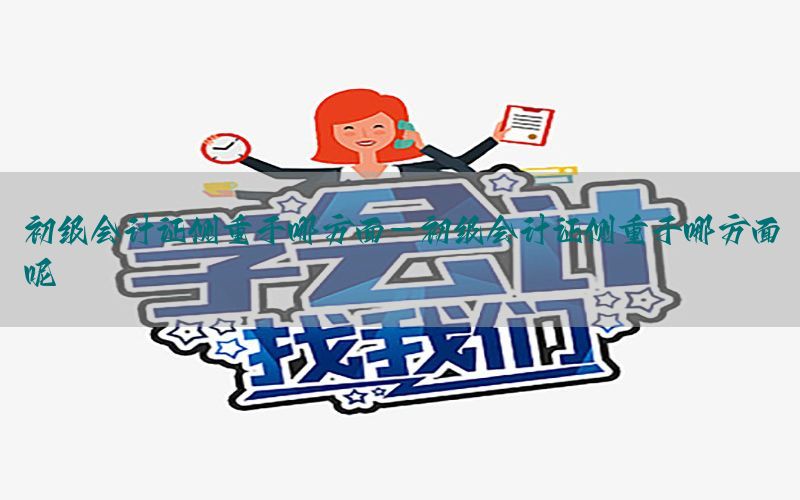 初级会计证侧重于哪方面-初级会计证侧重于哪方面呢