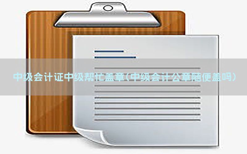 中级会计证中级帮忙盖章（中级会计公章随便盖吗）